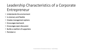 Leadership Characteristics of a Corporate
Entrepreneur
Fundamentals of Entrepreneurship by - Vivek Shakya
• Understands the environment
• Is visionary and flexible
• Creates management options
• Encourages teamwork
• Encourages open discussion
• Builds a coalition of supporters
• Persists
• Understands the environment
• Is visionary and flexible
• Creates management options
• Encourages teamwork
• Encourages open discussion
• Builds a coalition of supporters
• Persistence
 