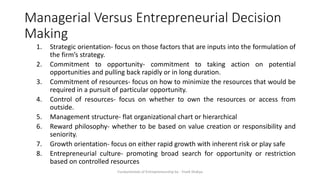 Managerial Versus Entrepreneurial Decision
Making
1. Strategic orientation- focus on those factors that are inputs into the formulation of
the firm’s strategy.
2. Commitment to opportunity- commitment to taking action on potential
opportunities and pulling back rapidly or in long duration.
3. Commitment of resources- focus on how to minimize the resources that would be
required in a pursuit of particular opportunity.
4. Control of resources- focus on whether to own the resources or access from
outside.
5. Management structure- flat organizational chart or hierarchical
6. Reward philosophy- whether to be based on value creation or responsibility and
seniority.
7. Growth orientation- focus on either rapid growth with inherent risk or play safe
8. Entrepreneurial culture- promoting broad search for opportunity or restriction
based on controlled resources
Fundamentals of Entrepreneurship by - Vivek Shakya
 