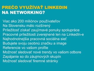 PREČO VYUŽÍVAŤ LINKEDIN
NA NETWORKING?

Viac ako 200 miliónov používateľov
Na Slovensku málo rozšírený
Príležitosť získať ...