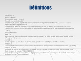 Définitions
Performance
Action (processus)
Résultat d’une action ( mesure)
Résultat remarquable (succés)
« En matière de gestion, la performance est la réalisation des objectifs organisationnels » A BOURGUIGNON 1995 ESSEC
Management de la performance
« Ensemble des pratiques formelles qu’une entreprise crée pour aider les acteurs de la performance » LEBAS 2004
Déclinaison et communication de la stratégie en objectifs spécifiques pour chacune des composantes de l’entreprise
Objectif
Résultat à atteindre
Mesurer
Action d’évaluer une grandeur d’après son rapport à une grandeur de même espèce, prise comme unité et comme
référence Le Petit Larousse
Indicateur
Donnée objective qui traduit une situation du strict point de vue quantitatif, qui constate un résultat.
Processus
Ensemble d'activités corrélées ou interactives qui transforme des éléments d'entrée en éléments de sortie. (ISO 9000)
Tableau de bord
Instrument de mesure de la performance facilitant le pilotage "pro-actif" d'une ou plusieurs activités dans le cadre
d'une démarche de progrès. A FERNANDEZ 2008
Ensemble des renseignements statistiques et graphiques, permettant dans une entreprise de vérifier la bonne marche
des différents service. Le Petit Larousse
 