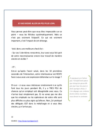 10
SOURCE: http://www.leandigestion.fr
JE VAIS MEME ALLERUN PEU PLUS LOIN.
Vous pensez peut-être que vous êtes impeccable sur ce
point – vous les félicitez systématiquement. Mais ce
n’est pas vraiment l’objectif. Ce qui est vraiment
important, c’est l’impact de cet échange.
Voici donc une meilleure check-list :
- Sur ces 5 dernières rencontres, leur avez-vous fait part
de votre reconnaissance envers leur travail de manière
sincère et visible ?
- ET :
Est-ce qu’après l'avoir salué, dans les 10 premières
secondes de l’interaction, votre interlocuteur est RESTE
face à vous avec une expression détendue sur le visage ?
Eh oui – si vous vous intéressez sincèrement à ce qu’ils
font tous les jours pendant 8h, il y a TRES PEU de
chances qu’un employé soit désagréable avec vous. Ca
n’arrive tout simplement pas. Et ne venez pas me dire
que les employés ou les opérateurs de votre ville sont
plus difficiles ou plus aigris qu’ailleurs. Non, j’ai pratiqué
des délégués CGT dans la métallurgie et si vous êtes
sincère, ça n’arrive pas.
Et pourquoi ça n’arrive
pas ? Simplement parce
que lorsqu’on passe 8h
par jour tous les jours à
faire quelque chose,il
s’en dégage une certaine
fierté même si certains
vous diront le contraire.
 