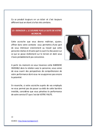 13
SOURCE: http://www.leandigestion.fr
Ca se produit toujours en un éclair et c’est toujours
différent tout en étant à la fois très similaire.
LE « BONJOUR », LE SOURIRE PUIS LA SUITE DE VOTRE
ACCROCHE.
Cette accroche que vous devrez maîtriser, ajuster,
affiner dans votre contexte vous permettra d’une part
de vous intéresser sincèrement au travail que cette
personne réalise et d’autre part à ouvrirla discussion sur
ce qui se passe réellement sur le terrain et dont vous
n’avez probablement pas conscience.
A partir du moment où vous traversez cette BARRIERE
INVISIBLE dans la relation avec la personne, vous venez
de vous ouvrir des perspectives de compréhension de
votre performance dont vous ne soupçonnez pas encore
le potentiel.
En revanche, si votre accroche auprès de vos employés
ne vous permet pas de passer au-delà de cette barrière
invisible, considérez que vous pénalisez la performance
de votre service ET que c’est de VOTRE FAUTE.
 