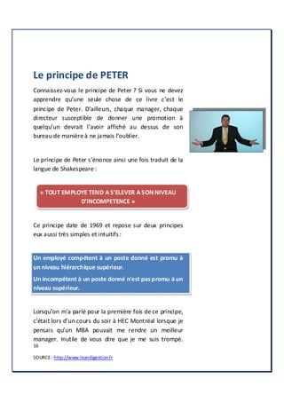 16
SOURCE: http://www.leandigestion.fr
Le principe de PETER
Connaissez-vous le principe de Peter ? Si vous ne devez
apprendre qu’une seule chose de ce livre c’est le
principe de Peter. D’ailleurs, chaque manager, chaque
directeur susceptible de donner une promotion à
quelqu’un devrait l’avoir affiché au dessus de son
bureau de manière à ne jamais l’oublier.
Le principe de Peter s’énonce ainsi une fois traduit de la
langue de Shakespeare :
« TOUT EMPLOYE TEND A S’ELEVER A SON NIVEAU
D’INCOMPETENCE »
Ce principe date de 1969 et repose sur deux principes
eux aussi très simples et intuitifs :
Un employé compétent à un poste donné est promu à
un niveau hiérarchique supérieur.
Un incompétent à un poste donné n'est paspromu à un
niveau supérieur.
Lorsqu’on m’a parlé pour la première fois de ce principe,
c’était lors d’un cours du soir à HEC Montréal lorsque je
pensais qu’un MBA pouvait me rendre un meilleur
manager. Inutile de vous dire que je me suis trompé.
 