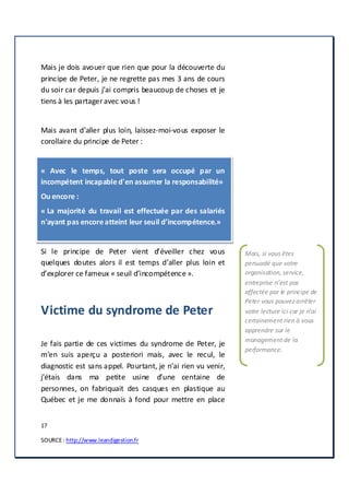 17
SOURCE: http://www.leandigestion.fr
Mais je dois avouer que rien que pour la découverte du
principe de Peter, je ne regrette pas mes 3 ans de cours
du soir car depuis j’ai compris beaucoup de choses et je
tiens à les partageravec vous !
Mais avant d’aller plus loin, laissez-moi-vous exposer le
corollaire du principe de Peter :
« Avec le temps, tout poste sera occupé par un
incompétent incapabled'en assumer la responsabilité»
Ou encore :
« La majorité du travail est effectuée par des salariés
n'ayant pas encoreatteint leur seuil d’incompétence.»
Si le principe de Peter vient d’éveiller chez vous
quelques doutes alors il est temps d’aller plus loin et
d’explorer ce fameux « seuil d’incompétence ».
Victime du syndrome de Peter
Je fais partie de ces victimes du syndrome de Peter, je
m’en suis aperçu a posteriori mais, avec le recul, le
diagnostic est sans appel. Pourtant, je n’ai rien vu venir,
j’étais dans ma petite usine d’une centaine de
personnes, on fabriquait des casques en plastique au
Québec et je me donnais à fond pour mettre en place
Mais, si vous êtes
persuadé que votre
organisation, service,
entreprise n’est pas
affectée par le principe de
Peter vous pouvez arrêter
votre lecture ici car je n’ai
certainement rien à vous
apprendre sur le
management de la
performance.
 