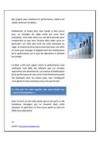 18
SOURCE: http://www.leandigestion.fr
des projets pour améliorer la performance, réduire les
stocks, diminuer les délais…
Visiblement, je faisais bien mon travail si bien qu’un
jour, un manager du siège social est venu nous
rencontrer. Une visite éclair sur une demi-journée pour
comprendre ce que nous faisions dans cette usine en
particulier. Un mois plus tard, me voilà convoqué au
siège. Je ressortirai deux heures plus tard avec une offre
en main pour manager le déploiement de l’amélioration
de la performance sur 4 sites de fabrication à l’échelle
duCanada.
Le bilan a été sans appel, certes la performance s’est
améliorée mais 80% des effectifs que j’ai recrutés
aujourd’hui ont démissionné. Les niveaux d’amélioration
de la performance de mon usine n’ont finalement jamais
été dupliqués dans les autres sites, mon remplaçant
s’est planté et monancienne usine a fini parfermer.
Je crois que l’on peut appeler cela avoir atteint son
« seuil d’incompétence» .
Avec le recul, je suis triste parce que je sais qu’il y a de
nombreux managers qui se trouvent dans cette
situation. Et peut-être en ferez vous partie ou bien en
faites vous déjà partie.
 