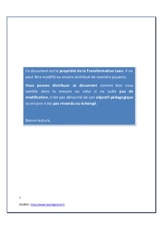 1
SOURCE: http://www.leandigestion.fr
Ce document est la propriété de la Transformation Lean. Il ne
peut être modifié ou encore distribué de manière payante.
Vous pouvez distribuer ce document comme bon vous
semble dans la mesure ou celui ci ne subit pas de
modification, n'est pas détourné de son objectif pédagogique
ou encore n'est pas revendu ou échangé.
Bonne lecture,
 