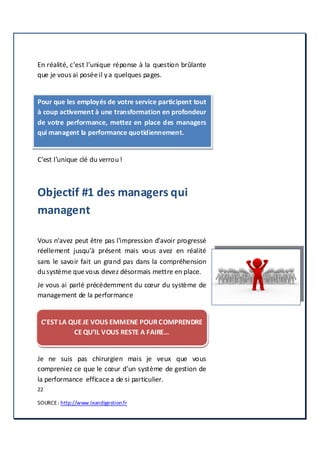 22
SOURCE: http://www.leandigestion.fr
En réalité, c’est l’unique réponse à la question brûlante
que je vous ai posée il ya quelques pages.
Pour que les employés de votre service participent tout
à coup activement à une transformation en profondeur
de votre performance, mettez en place des managers
qui managent la performance quotidiennement.
C’est l’unique clé du verrou!
Objectif #1 des managers qui
managent
Vous n’avez peut être pas l’impression d’avoir progressé
réellement jusqu’à présent mais vous avez en réalité
sans le savoir fait un grand pas dans la compréhension
dusystème que vous devez désormais mettre en place.
Je vous ai parlé précédemment du cœur du système de
management de la performance
C’EST LA QUE JE VOUS EMMENE POURCOMPRENDRE
CE QU’IL VOUS RESTE A FAIRE…
Je ne suis pas chirurgien mais je veux que vous
compreniez ce que le cœur d’un système de gestion de
la performance efficace a de si particulier.
 