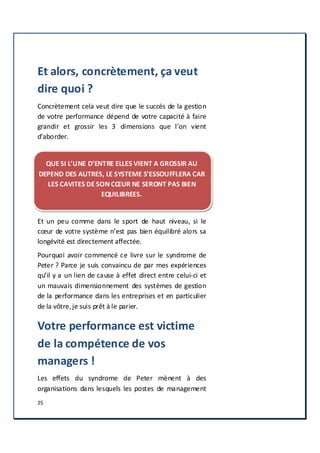 25
Et alors, concrètement, ça veut
dire quoi ?
Concrètement cela veut dire que le succès de la gestion
de votre performance dépend de votre capacité à faire
grandir et grossir les 3 dimensions que l’on vient
d’aborder.
QUE SI L’UNE D’ENTRE ELLES VIENT A GROSSIR AU
DEPEND DES AUTRES, LE SYSTEME S’ESSOUFFLERA CAR
LES CAVITES DE SON CŒUR NE SERONT PAS BIEN
EQUILIBREES.
Et un peu comme dans le sport de haut niveau, si le
cœur de votre système n’est pas bien équilibré alors sa
longévité est directement affectée.
Pourquoi avoir commencé ce livre sur le syndrome de
Peter ? Parce je suis convaincu de par mes expériences
qu’il y a un lien de cause à effet direct entre celui-ci et
un mauvais dimensionnement des systèmes de gestion
de la performance dans les entreprises et en particulier
de la vôtre,je suis prêt à le parier.
Votre performance est victime
de la compétence de vos
managers !
Les effets du syndrome de Peter mènent à des
organisations dans lesquels les postes de management
 