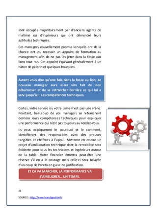 26
SOURCE: http://www.leandigestion.fr
sont occupés majoritairement par d’anciens agents de
maîtrise ou d’ingénieurs qui ont démontré leurs
aptitudes techniques.
Ces managers nouvellement promus lorsqu’ils ont de la
chance ont pu recevoir un appoint de formation au
management afin de ne pas les jeter dans la fosse aux
lions tout nus. Cet appoint équivaut généralement à un
bâton de pèlerin et quelques bouquins.
Autant vous dire qu’une fois dans la fosse au lion, ce
nouveau manager aura assez vite fait de s’en
débarrasser et de se retrancher derrière ce qui lui a
servi jusqu’ici : sescompétences techniques.
Certes, votre service ou votre usine n’est pas une arène.
Pourtant, beaucoup de vos managers se retranchent
derrière leurs compétences techniques pour expliquer
une performance qui n’est pas toujours au rendez-vous.
Ils vous expliqueront le pourquoi et le comment,
identifieront des responsables avec des preuves
tangibles et chiffrées à l’appui. Mettront en œuvre un
projet d’amélioration technique dont la rentabilité sera
évidente pour tous les techniciens et ingénieurs autour
de la table. Votre financier émettra peut-être une
réserve s’il en a le courage mais celle-ci sera balayée
d’un coup de Pareto en guise de justification.
ET ÇA VA MARCHER, LA PERFORMANCE VA
S’AMELIORER… UN TEMPS.
 