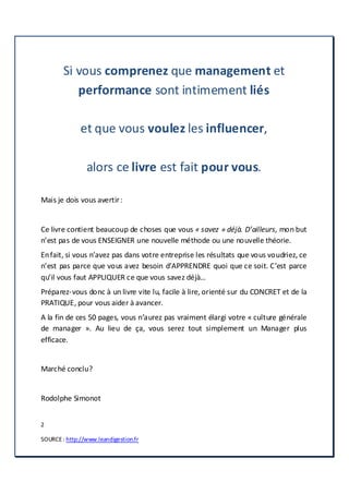 2
SOURCE: http://www.leandigestion.fr
Si vous comprenez que management et
performance sont intimement liés
et que vous voulez les influencer,
alors ce livre est fait pour vous.
Mais je dois vous avertir:
Ce livre contient beaucoup de choses que vous « savez » déjà. D’ailleurs, mon but
n’est pas de vous ENSEIGNER une nouvelle méthode ou une nouvelle théorie.
Enfait, si vous n’avez pas dans votre entreprise les résultats que vous voudriez, ce
n’est pas parce que vous avez besoin d’APPRENDRE quoi que ce soit. C’est parce
qu’il vous faut APPLIQUER ce que vous savez déjà…
Préparez-vous donc à un livre vite lu, facile à lire, orienté sur du CONCRET et de la
PRATIQUE, pour vous aider à avancer.
A la fin de ces 50 pages, vous n’aurez pas vraiment élargi votre « culture générale
de manager ». Au lieu de ça, vous serez tout simplement un Manager plus
efficace.
Marché conclu?
Rodolphe Simonot
 
