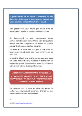 31
SOURCE: http://www.leandigestion.fr
Et généralement, si vos revues s’éternisent sur des
discussions techniques, si vos managers passent leur
tempsà justifier qu’ils ont bien fait leur travail.
Alors j’espère que vous n’aurez pas pris la peine de
remplircette checklist, il est plus que TEMPS D’AGIR !
Ces jugements-là ne sont heureusement jamais
parfaitement blancs ou noirs. Difficile alors de vous faire
rentrer dans des catégories et de donner un remède
approprié selonvotre degré de maturité.
En revanche, il existe des principes et une mise en
œuvre assez standardisée pour vous remettre sur les
bons rails.
Le point de départ pour tout le monde, que vous soyez
une usine manufacturière, un centre de distribution, un
magasin de grande consommation ou encore un service
administratif est invariablement le même :
LA GESTION DE LA PERFORMANCE REPOSE SUR LA
« STIMULATION » POSITIVE EXERCEE PAR LE NIVEAU
HIERARCHIQUE SUPERIEURAUX SUBORDONNES LORS
DES REVUES DE PERFORMANCE.
Elle suppose donc la mise en place de revues de
performance régulières et formalisées à la fois sur leur
contenu mais aussi leur déroulement.
 