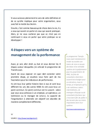 32
SOURCE: http://www.leandigestion.fr
Si vous saisissez pleinement le sens de cette définition et
de ce qu’elle implique pour votre organisation, vous
avez fait la moitié du chemin.
Ensuite, c’est comme beaucoup de chose dans la vie, il y
a ceux qui savent en parler et ceux qui savent pratiquer.
Alors, je ne vous cacherai pas que ce n’est pas en
continuant à vous en parler que votre pratique va se
développer !
4 étapes vers un système de
management de la performance
Aussi, je vais aller droit au but et vous donner les 4
étapes autour desquelles j’ai articulé le programme de
Transfo Lean.
Avant de vous exposer en quoi doit consister votre
première étape, je voudrais vous faire part de ma
fascination pour les indicateurs de performance.
Ils ont tous leur petite histoire bien à eux et sont tous
différent les uns des autres MAIS ils ont aussi tous un
point commun. Ce point commun est le suivant : selon
que vous vous adressez à un employé, un opérateur, un
technicien ou le manager de celui-ci, la capacité de
l’organisation à atteindre cet objectif est abordée de
manière complètement différente.
Le programme Transfo-
Lean visait initialement à
rendre accessible une
trame de mise en œuvre
des bases d’un véritable
système de la performance
pour les propriétaires de
PME, les frais de
consultants étant bien
souvent hors budget pour
ces dernières. Avec le
temps, je m’aperçois qu’il y
a de nombreux cadres
intermédiaires, de
managers d’équipe ou de
consultants freelance qui
s’inscrivent afin de pallier à
des lacunes plus ou moins
importantes dans leur
système
http://www.transformationlean.com
 
