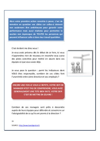 33
SOURCE: http://www.leandigestion.fr
Alors votre première action concrète à poser, c’est de
remettre en question vos cibles car celles-ci doivent
non seulement être ambitieuses pour garantir votre
performance mais aussi réalistes pour permettre le
soutien non équivoque de TOUTES les personnes qui
peuvent influencer celle-ci dans leur travail quotidien.
C’est évident me direz vous !
Je vous avais prévenu dès le début de ce livre, ici vous
n’apprendrez rien de nouveau en revanche vous aurez
des pistes concrètes pour mettre en œuvre dans vos
équipes ce que vous savez déjà.
Je vous pose la question : parmi les indicateurs dont
VOUS êtes responsable, combien de ces cibles font
l’unanimité entre votre directionet vos employés ?
ENCORE UNE FOIS JE VOUS LE REPETE, VOTRE DEFI DE
MANAGER N’EST PAS DE COMPRENDRE, VOUS AVEZ
GENERALEMENT UNE TETE BIEN FAITE. VOTRE DEFI
C’EST DE METTRE EN ŒUVRE !
Combien de vos managers sont prêts à descendre
auprès de leurs équipes pour défendre et convaincre sur
l’atteignabilité de ce qu’ils ont promis à la direction ?
 