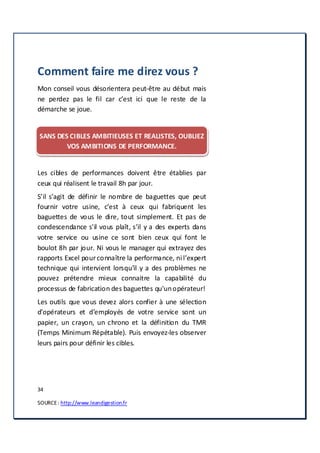 34
SOURCE: http://www.leandigestion.fr
Comment faire me direz vous ?
Mon conseil vous désorientera peut-être au début mais
ne perdez pas le fil car c’est ici que le reste de la
démarche se joue.
SANS DES CIBLES AMBITIEUSES ET REALISTES, OUBLIEZ
VOS AMBITIONS DE PERFORMANCE.
Les cibles de performances doivent être établies par
ceux qui réalisent le travail 8h par jour.
S’il s’agit de définir le nombre de baguettes que peut
fournir votre usine, c’est à ceux qui fabriquent les
baguettes de vous le dire, tout simplement. Et pas de
condescendance s'il vous plaît, s’il y a des experts dans
votre service ou usine ce sont bien ceux qui font le
boulot 8h par jour. Ni vous le manager qui extrayez des
rapports Excel pourconnaître la performance, ni l’expert
technique qui intervient lorsqu’il y a des problèmes ne
pouvez prétendre mieux connaitre la capabilité du
processus de fabrication des baguettes qu'unopérateur!
Les outils que vous devez alors confier à une sélection
d’opérateurs et d’employés de votre service sont un
papier, un crayon, un chrono et la définition du TMR
(Temps Minimum Répétable). Puis envoyez-les observer
leurs pairs pour définir les cibles.
 