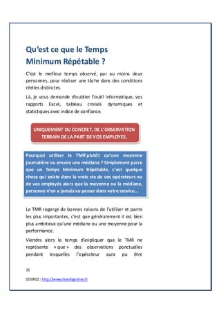 35
SOURCE: http://www.leandigestion.fr
Qu’est ce que le Temps
Minimum Répétable ?
C’est le meilleur temps observé, par au moins deux
personnes, pour réaliser une tâche dans des conditions
réelles distinctes.
Là, je vous demande d’oublier l’outil informatique, vos
rapports Excel, tableau croisés dynamiques et
statistiques avec indice de confiance.
UNIQUEMENT DU CONCRET, DE L’OBSERVATION
TERRAIN DE LA PART DE VOS EMPLOYES.
Pourquoi utiliser le TMR plutôt qu’une moyenne
journalière ou encore une médiane ? Simplement parce
que un Temps Minimum Répétable, c’est quelque
chose qui existe dans la vraie vie de vos opérateurs ou
de vos employés alors que la moyenne ou la médiane,
personne n’en a jamaisvu passer dans votreservice…
Le TMR regorge de bonnes raisons de l’utiliser et parmi
les plus importantes, c’est que généralement il est bien
plus ambitieux qu’une médiane ou une moyenne pour la
performance.
Viendra alors le temps d’expliquer que le TMR ne
représente « que » des observations ponctuelles
pendant lesquelles l’opérateur aura pu être
 