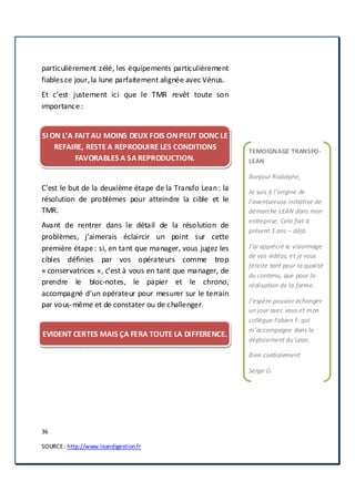 36
SOURCE: http://www.leandigestion.fr
particulièrement zélé, les équipements particulièrement
fiables ce jour,la lune parfaitement alignée avec Vénus.
Et c’est justement ici que le TMR revêt toute son
importance :
SI ON L’A FAIT AU MOINS DEUX FOIS ON PEUT DONC LE
REFAIRE, RESTE A REPRODUIRE LES CONDITIONS
FAVORABLES A SA REPRODUCTION.
C’est le but de la deuxième étape de la Transfo Lean: la
résolution de problèmes pour atteindre la cible et le
TMR.
Avant de rentrer dans le détail de la résolution de
problèmes, j’aimerais éclaircir un point sur cette
première étape : si, en tant que manager, vous jugez les
cibles définies par vos opérateurs comme trop
« conservatrices », c’est à vous en tant que manager, de
prendre le bloc-notes, le papier et le chrono,
accompagné d’un opérateur pour mesurer sur le terrain
par vous-même et de constater ou de challenger.
EVIDENT CERTES MAIS ÇA FERA TOUTE LA DIFFERENCE.
TEMOIGNAGE TRANSFO-
LEAN
Bonjour Rodolphe,
Je suis à l’origine de
l’aventureuse initiative de
démarche LEAN dans mon
entreprise. Cela fait à
présent 3 ans – déjà.
J’ai apprécié le visionnage
de vos vidéos, et je vous
félicite tant pour la qualité
du contenu, que pour la
réalisation de la forme.
J’espère pouvoir échanger
un jour avec vous et mon
collègue Fabien F. qui
m’accompagne dans le
déploiement du Lean.
Bien cordialement
Serge G.
 