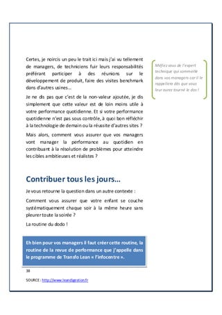 38
SOURCE: http://www.leandigestion.fr
VOTRE PERFORMANCE EST UNE ACTIVITE DE NON
VALEUR AJOUTEE.
Certes, je noircis un peu le trait ici mais j’ai vu tellement
de managers, de techniciens fuir leurs responsabilités
préférant participer à des réunions sur le
développement de produit, faire des visites benchmark
dans d’autres usines…
Je ne dis pas que c’est de la non-valeur ajoutée, je dis
simplement que cette valeur est de loin moins utile à
votre performance quotidienne. Et si votre performance
quotidienne n’est pas sous contrôle, à quoi bon réfléchir
à la technologie de demain ou la réussite d’autres sites ?
Mais alors, comment vous assurer que vos managers
vont manager la performance au quotidien en
contribuant à la résolution de problèmes pour atteindre
les cibles ambitieuses et réalistes ?
Contribuer tous les jours…
Je vous retourne la question dans un autre contexte :
Comment vous assurer que votre enfant se couche
systématiquement chaque soir à la même heure sans
pleurertoute la soirée ?
La routine du dodo !
Eh bien pour vos managers il faut créercette routine, la
routine de la revue de performance que j’appelle dans
le programme de Transfo Lean « l’infocentre».
Méfiez vous de l’expert
technique qui sommeille
dans vos managers car il le
rappellera dès que vous
leur aurez tourné le dos !
 