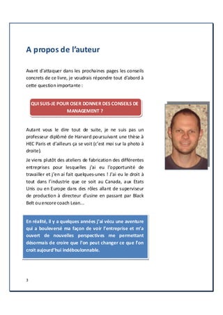 3
A propos de l’auteur
Avant d’attaquer dans les prochaines pages les conseils
concrets de ce livre, je voudrais répondre tout d’abord à
cette question importante :
QUI SUIS-JE POUR OSER DONNER DES CONSEILS DE
MANAGEMENT ?
Autant vous le dire tout de suite, je ne suis pas un
professeur diplômé de Harvard poursuivant une thèse à
HEC Paris et d’ailleurs ça se voit (c’est moi sur la photo à
droite).
Je viens plutôt des ateliers de fabrication des différentes
entreprises pour lesquelles j’ai eu l’opportunité de
travailler et j’en ai fait quelques-unes ! J’ai eu le droit à
tout dans l’industrie que ce soit au Canada, aux Etats
Unis ou en Europe dans des rôles allant de superviseur
de production à directeur d’usine en passant par Black
Belt ouencore coach Lean...
En réalité, il y a quelques années j’ai vécu une aventure
qui a bouleversé ma façon de voir l’entreprise et m’a
ouvert de nouvelles perspectives me permettant
désormais de croire que l’on peut changer ce que l’on
croit aujourd’hui indéboulonnable.
 