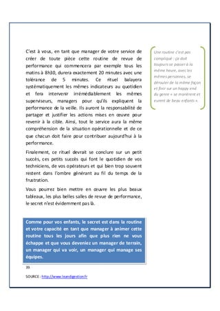 39
SOURCE: http://www.leandigestion.fr
C’est à vous, en tant que manager de votre service de
créer de toute pièce cette routine de revue de
performance qui commencera par exemple tous les
matins à 8h30, durera exactement 20 minutes avec une
tolérance de 5 minutes. Ce rituel balayera
systématiquement les mêmes indicateurs au quotidien
et fera intervenir irrémédiablement les mêmes
superviseurs, managers pour qu’ils expliquent la
performance de la veille. Ils auront la responsabilité de
partager et justifier les actions mises en œuvre pour
revenir à la cible. Ainsi, tout le service aura la même
compréhension de la situation opérationnelle et de ce
que chacun doit faire pour contribuer aujourd’hui à la
performance.
Finalement, ce rituel devrait se conclure sur un petit
succès, ces petits succès qui font le quotidien de vos
techniciens, de vos opérateurs et qui bien trop souvent
restent dans l’ombre générant au fil du temps de la
frustration.
Vous pourrez bien mettre en œuvre les plus beaux
tableaux, les plus belles salles de revue de performance,
le secret n’est évidemment pas là.
Comme pour vos enfants, le secret est dans la routine
et votre capacité en tant que manager à animer cette
routine tous les jours afin que plus rien ne vous
échappe et que vous deveniez un manager de terrain,
un manager qui va voir, un manager qui manage ses
équipes.
Une routine c’est pas
compliqué : ça doit
toujours se passer à la
même heure, avec les
mêmes personnes, se
dérouler de la même façon
et finir sur un happy end
du genre « se marièrent et
eurent de beau enfants ».
 