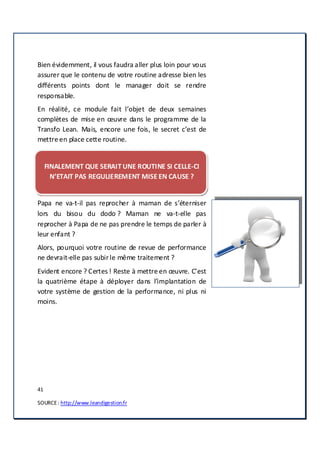 41
SOURCE: http://www.leandigestion.fr
Bien évidemment, il vous faudra aller plus loin pour vous
assurer que le contenu de votre routine adresse bien les
différents points dont le manager doit se rendre
responsable.
En réalité, ce module fait l’objet de deux semaines
complètes de mise en œuvre dans le programme de la
Transfo Lean. Mais, encore une fois, le secret c’est de
mettre en place cette routine.
FINALEMENT QUE SERAIT UNE ROUTINE SI CELLE-CI
N’ETAIT PAS REGULIEREMENT MISE EN CAUSE ?
Papa ne va-t-il pas reprocher à maman de s’éterniser
lors du bisou du dodo ? Maman ne va-t-elle pas
reprocher à Papa de ne pas prendre le temps de parler à
leur enfant ?
Alors, pourquoi votre routine de revue de performance
ne devrait-elle pas subirle même traitement ?
Evident encore ? Certes ! Reste à mettre en œuvre. C’est
la quatrième étape à déployer dans l’implantation de
votre système de gestion de la performance, ni plus ni
moins.
 