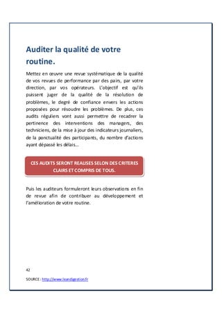 42
SOURCE: http://www.leandigestion.fr
Auditer la qualité de votre
routine.
Mettez en œuvre une revue systématique de la qualité
de vos revues de performance par des pairs, par votre
direction, par vos opérateurs. L’objectif est qu’ils
puissent juger de la qualité de la résolution de
problèmes, le degré de confiance envers les actions
proposées pour résoudre les problèmes. De plus, ces
audits réguliers vont aussi permettre de recadrer la
pertinence des interventions des managers, des
techniciens, de la mise à jour des indicateurs journaliers,
de la ponctualité des participants, du nombre d’actions
ayant dépassé les délais…
CES AUDITS SERONT REALISES SELON DES CRITERES
CLAIRS ET COMPRIS DE TOUS.
Puis les auditeurs formuleront leurs observations en fin
de revue afin de contribuer au développement et
l’amélioration de votre routine.
 