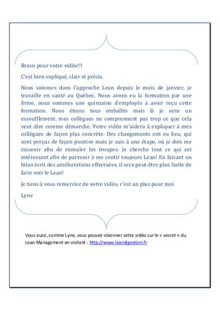 Vous aussi,comme Lyne, vous pouvez visionner cette vidéo sur le « secret » du
Lean Management en visitant : http://www.leandigestion.fr
Bravo pour votre vidéo!!!
C’est bien expliqué, clair et précis.
Nous sommes dans l’approche Lean depuis le mois de janvier, je
travaille en santé au Québec. Nous avons eu la formation par une
firme, nous sommes une quinzaine d’employés à avoir reçu cette
formation. Nous étions tous emballés mais là je sens un
essoufflement, mes collègues ne comprennent pas trop ce que cela
veut dire comme démarche. Votre vidéo m’aidera à expliquer à mes
collègues de façon plus concrète. Des changements ont eu lieu, qui
sont perçus de façon positive mais je suis à une étape, où je dois me
rasseoir afin de stimuler les troupes. Je cherche tout ce qui est
intéressant afin de parvenir à me sentir toujours Lean! En faisant un
bilan écrit des améliorations effectuées, il sera peut-être plus facile de
faire voir le Lean!
Je tiens à vous remercier de votre vidéo, c’est un plus pour moi
Lyne
 