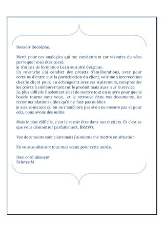 Bonsoir Rodolphe,
Merci pour ces analogies qui me conviennent car vivantes du vécu
par lequel vous êtes passé.
Je n'ai pas de formation Lean ou autre 6sigmas.
En revanche j'ai conduit des projets d'améliorations, avec pour
certains d'entre eux la participation du client, voir mon intervention
chez le client pour, en échangeant avec ses opérateurs, comprendre
les points à améliorer tant sur le produit mais aussi sur le service.
Le plus difficile finalement c'est de mettre tout en œuvre pour que la
boucle tourne sans vous... et je retrouve dans vos documents, les
recommandations utiles qu'il ne faut pas oublier.
je suis conscient qu'on ne s'améliore pas si on ne mesure pas et pour
cela, nous avons des outils.
Mais le plus difficile, c'est le savoir être dans nos métiers. Et c'est ce
que vous démontrer parfaitement. BRAVO.
Vos documents sont clairs mais j'aimerais me mettre en situation.
En vous souhaitant tous mes vœux pour cette année,
Bien cordialement
Fabrice M
 
