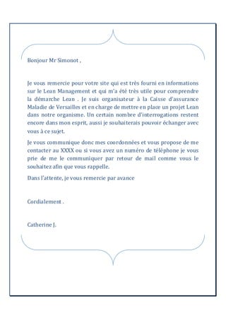 Bonjour Mr Simonot ,
Je vous remercie pour votre site qui est très fourni en informations
sur le Lean Management et qui m'a été très utile pour comprendre
la démarche Lean . Je suis organisateur à la Caisse d'assurance
Maladie de Versailles et en charge de mettre en place un projet Lean
dans notre organisme. Un certain nombre d'interrogations restent
encore dans mon esprit, aussi je souhaiterais pouvoir échanger avec
vous à ce sujet.
Je vous communique donc mes coordonnées et vous propose de me
contacter au XXXX ou si vous avez un numéro de téléphone je vous
prie de me le communiquer par retour de mail comme vous le
souhaitez afin que vous rappelle.
Dans l’attente, je vous remercie par avance
Cordialement .
Catherine J.
 