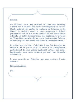 Bonjour,
J’ai découvert votre blog consacré au Lean avec beaucoup
d'intérêt car je dispense des cours de management au sein de
l'Ecole nationale des greffes du ministère de la Justice et des
libertés. Je souhaite savoir si vous m'autorisez à diffuser
gratuitement lors de mes cours certaines de vos présentations
vidéo et à les mettre à disposition de mes stagiaires sur le réseau
de l'Ecole. Bien entendu, elles ne seront pas tronquées, l'adresse
de votre blog sera bien visible telle que vous l'avezmentionnée.
Je précise que ces cours s'adressent à des fonctionnaires du
ministère de la Justice dans le cadre d'un enseignement
professionnel. Je vous précise également qu'étant moi-même
fonctionnaire, mes cours n'entrent pas dans une démarche
commerciale.
Je vous remercie de l'attention que vous porterez à cette
demande.
Bien cordialement,
JF A.
 