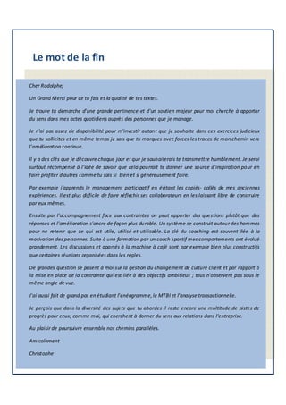 Le mot de la fin
Cher Rodolphe,
Un Grand Merci pour ce tu fais et la qualité de tes textes.
Je trouve ta démarche d'une grande pertinence et d'un soutien majeur pour moi cherche à apporter
du sens dans mes actes quotidiens auprès des personnes que je manage.
Je n'ai pas assez de disponibilité pour m'investir autant que je souhaite dans ces exercices judicieux
que tu sollicites et en même temps je sais que tu marques avec forces les traces de mon chemin vers
l'amélioration continue.
Il y a des clés que je découvre chaque jour et que je souhaiterais te transmettre humblement. Je serai
surtout récompensé à l'idée de savoir que cela pourrait te donner une source d'inspiration pour en
faire profiter d'autres comme tu sais si bien et si généreusement faire.
Par exemple j'apprends le management participatif en évitant les copiés- collés de mes anciennes
expériences. Il est plus difficile de faire réfléchir ses collaborateurs en les laissant libre de construire
par eux mêmes.
Ensuite par l'accompagnement face aux contraintes on peut apporter des questions plutôt que des
réponses et l'amélioration s'ancre de façon plus durable. Un système se construit autour des hommes
pour ne retenir que ce qui est utile, utilisé et utilisable. La clé du coaching est souvent liée à la
motivation des personnes. Suite à une formation par un coach sportif mes comportements ont évolué
grandement. Les discussions et apartés à la machine à café sont par exemple bien plus constructifs
que certaines réunions organisées dans les règles.
De grandes question se posent à moi sur la gestion du changement de culture client et par rapport à
la mise en place de la contrainte qui est liée à des objectifs ambitieux ; tous n'observent pas sous le
même angle de vue.
J'ai aussi fait de grand pas en étudiant l'énéagramme,le MTBI et l'analyse transactionnelle.
Je perçois que dans la diversité des sujets que tu abordes il reste encore une multitude de pistes de
progrès pour ceux, comme moi, qui cherchent à donner du sens aux relations dans l'entreprise.
Au plaisir de poursuivre ensemble nos chemins parallèles.
Amicalement
Christophe
 