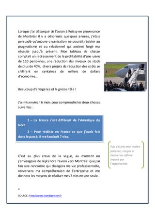 4
SOURCE: http://www.leandigestion.fr
Lorsque j’ai débarqué de l’avion à Roissy en provenance
de Montréal il y a désormais quelques années, j’étais
persuadé qu’aucune organisation ne pouvait résister au
pragmatisme et au relationnel qui avaient forgé ma
réussite jusqu’à présent. Mon tableau de chasse
comptait un redressement de la profitabilité d’une usine
de 110 personnes, une réduction des niveaux de stock
de plus de 40%, divers projets de réduction des coûts se
chiffrant en centaines de milliers de dollars
d’économie…
Beaucoup d’arrogance et la grosse tête !
J’ai mis environ 6 mois pourcomprendre les deux choses
suivantes :
1 – La France c’est différent de l’Amérique du
Nord.
2 – Pour réaliser en France ce que j’avais fait
dans lepassé, il mefaudrait 7 vies.
C’est au plus creux de la vague, au moment ou
j’envisageais de reprendre l’avion vers Montréal que j’ai
fais une rencontre qui changera ma vie professionnelle,
renversera ma compréhension de l’entreprise et me
donnera les moyens de réaliser mes 7 vies en une seule.
Puis j’ai pris mon mal en
patience, résigné à
évoluer au rythme
imposé par
l’organisation.
 