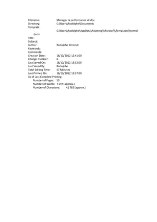 Filename: Manager la performance v2.doc
Directory: C:UsersRodolpheDocuments
Template:
C:UsersRodolpheAppDataRoamingMicrosoftTemplatesNormal
.dotm
Title:
Subject:
Author: Rodolphe Simonot
Keywords:
Comments:
Creation Date: 18/10/2012 12:41:00
Change Number: 6
Last Saved On: 18/10/2012 13:32:00
Last Saved By: Rodolphe
Total Editing Time: 57 Minutes
Last Printed On: 18/10/2012 13:37:00
As of Last Complete Printing
Number of Pages: 50
Number of Words: 7 597 (approx.)
Number of Characters: 41 785 (approx.)
 