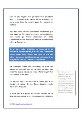 5
SOURCE: http://www.leandigestion.fr
C’est de ces moyens dont j’aimerais vous entretenir
dans ces quelques pages même si vous ne pourrez en
comprendre toute la mesure qu’en les mettant en
pratique.
Pour finir mon histoire, comprenez simplement que
juste avant de faire cette rencontre, ma contribution
pour l’usine qui m’avait embauchée en France
s’approchait du zéro pointé tout en étant évalué comme
« Très performant ».
Un an après cette rencontre, les managers et les
opérateurs auprès desquels je m’étais jadis cassé le nez
lorsque j’avais voulu changer leur façon de faire, ces
mêmes personnes participaient progressivement à un
changement radical à l’échelle de leur service.
Des managers cachés dans un bureau de verre, des
opérateurs protégés par un syndicat puissant, des
personnes que je n’avais pas réussi à faire bouger d’un
iota pendant plus d’un an.
Ces mêmes personnes participaient devant moi à un
changement radical de leur façon d’opérer ancrée
depuis près de 20 ans.
Je n’ose pas vous parler de l’impact financier de ce
déboulonnage radical après des années d’immobilisme
Des managers qui
passaient leur temps à
pointer du doigt un
coupable par email
interposé se retrouvaient
désormais tous les jours
face à face pour discuter
des vrais problèmes et
identifier les solutions
plutôt que le coupable.
 