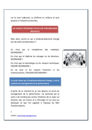 6
SOURCE: http://www.leandigestion.fr
car ils sont indécents, se chiffrent en millions et sont
propres à l’industrie concernée.
LES MEMES PERSONNES POURUNE PERFORMANCE
NOUVELLE
Mais alors, qu’est ce qui a fondamentalement changé
lors de cette transformation ?
Ce n’est pas la compétence des employés,
SECONDAIRE !
Ce n’est pas le diplôme du manager ou du directeur,
SECONDAIRE !
Ce n’est pas la technologie ou les moyens techniques,
ENCORE SECONDAIRE !
Ce ne sont ni les moyens financiers ni les
investissements, TOUJOURSSECONDAIRE !
La seule chose qui a fondamentalementchangé, c’est le
système demanagement de la performance.
A partir de ce moment là, je suis devenu un accro du
management de la performance. J’ai participé par la
suite à de nombreuses autres initiatives de ce type sur
d’autres site, en France et à l’étranger et j’ai ainsi pu
disséquer ce que l’on appelait à l’époque les Mini
Transformations.
 