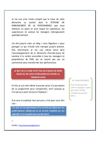 7
SOURCE: http://www.leandigestion.fr
Je me suis ainsi rendu compte que le cœur de cette
démarche se cachait dans le SYSTEME DE
MANAGEMENT DE LA PERFORMANCE que nous
mettions en place et avec lequel les opérateurs, les
superviseurs et surtout les managers interagissaient
quotidiennement.
J’ai été jusqu’à créer un blog « Lean Digestion » pour
partager ce qui m’avait tant manqué jusqu’à présent.
Plus récemment, je me suis même lancé dans
l’accompagnement de la démarche (Transfo-Lean) de
manière à la rendre accessible à tous les managers et
propriétaires de PME qui ne savent pas par où
commencer pour transformer leur performance.
LE BUT DE CE LIVRE N’EST PAS DE PARLER DE MON
BLOG OU DE VOUS PERSUADER DE SUIVRE LA
TRANSFO-LEAN
En fait, je suis moi-même la preuve qu’on n’a pas besoin
de ce programme pour comprendre, non? puisque je
n’ai pas pu y avoir recours à l’époque !
Si je vous ai expliqué mon parcours, c’est pour vous dire
ceci :
J’ai vécu la transformation d’un service paralysé par ses
performances médiocres en un service mobilisé sur ses
objectifs etincroyablementperformant.
Ce n’était PAS FACILE.
Et je ne vais pas vous
sortir le classique « parce
que moi je l’ai fait,
n’importe qui peut le
faire ».
 