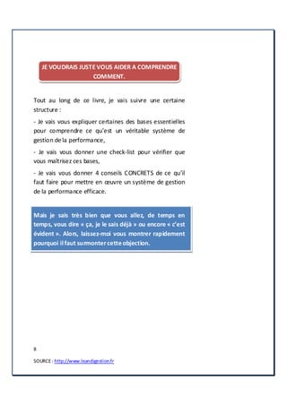 8
SOURCE: http://www.leandigestion.fr
JE VOUDRAIS JUSTE VOUS AIDER A COMPRENDRE
COMMENT.
Tout au long de ce livre, je vais suivre une certaine
structure :
- Je vais vous expliquer certaines des bases essentielles
pour comprendre ce qu’est un véritable système de
gestion de la performance,
- Je vais vous donner une check-list pour vérifier que
vous maîtrisez ces bases,
- Je vais vous donner 4 conseils CONCRETS de ce qu’il
faut faire pour mettre en œuvre un système de gestion
de la performance efficace.
Mais je sais très bien que vous allez, de temps en
temps, vous dire « ça, je le sais déjà » ou encore « c’est
évident ». Alors, laissez-moi vous montrer rapidement
pourquoi ilfaut surmontercetteobjection.
 