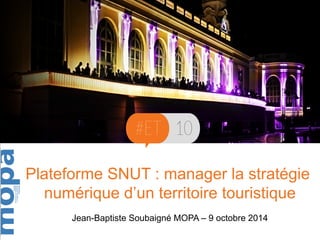 Plateforme SNUT : manager la stratégie 
numérique d’un territoire touristique 
Jean-Baptiste Soubaigné MOPA – 9 octobre 2014 
 