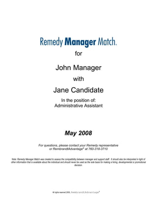 for

                                                 John Manager
                                                                          with
                                              Jane Candidate
                                                  In the position of:
                                                Administrative Assistant




                                                             May 2008
                              For questions, please contact your Remedy representative
                                     or RembrandtAdvantage® at 760-318-3710


 Note: Remedy Manager Match was created to assess the compatibility between manager and support staff. It should also be interpreted in light of
other information that is available about the individual and should never be used as the sole basis for making a hiring, developmental or promotional
                                                                       decision.




                                                                         RembrandtAdvantage®
                                             All rights reserved 2005,
 