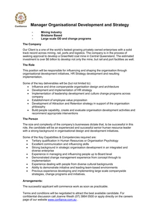 Manager Organisational Development and Strategy
       •       Mining Industry
       •       Brisbane Based
       •       Large scale OD and change programs
The Company
Our Client is a one of the world’s fastest growing privately owned enterprises with a solid
track record across mining, rail, ports and logistics. The company is in the process of
seeking approval to develop a Greenfield coal mine in Central Queensland. The estimated
investment is over $6 billion to develop not only the mine, but rail and port facilities as well.
The Role
This position will be responsible for influencing and shaping the organisation through
organisational development initiatives, HR Strategy development and resulting
implementation.

Some of the key deliverables will be (but not limited to):
    Influence and drive companywide organisation design and architecture
    Development and implementation of HR strategy
    Implementation of leadership development and culture change programs across
      company
    Establishment of employee value proposition
    Development of Attraction and Retention strategy in support of the organisation
      philosophy
    Build people capability, create and evaluate organisation development activities and
      recommend appropriate interventions
The Person
The size and complexity of the company’s businesses dictate that, to be successful in this
role, the candidate will be an experienced and successful senior human resource leader
with a strong background in organisational design and development initiatives.

Some of the Key Capabilities & Competencies required are:
   Tertiary qualification in Human Resources or Organisation Psychology
   Excellent communication and influencing skills
   Strong background in strategic organisation development in an integrated and
      diverse enterprise
   Experience in managing and influencing people up to Board level
   Demonstrated change management experience from concept through to
      implementation
   Experience dealing with people from diverse cultural backgrounds
   Ability to demonstrate initiative and leading team-based environments
   Previous experience developing and implementing large scale companywide
      strategies, change programs and initiatives.

Arrangements:
The successful applicant will commence work as soon as practicable.

Terms and conditions will be negotiated to attract the best available candidate. For
confidential discussion call Joanne Westh (07) 3864 0500 or apply directly on the careers
page of our website www.confiance.com.au .
 