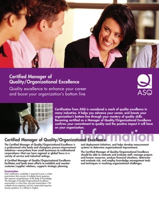 Certified Manager of
     Quality/Organizational Excellence
     Quality excellence to enhance your career
     and boost your organization’s bottom line


                                                             Certification from ASQ is considered a mark of quality excellence in
                                                             many industries. It helps you advance your career, and boosts your
                                                             organization’s bottom line through your mastery of quality skills.
                                                             Becoming certified as a Manager of Quality/Organizational Excellence
                                                             confirms your commitment to quality and the positive impact it will have
                                                             on your organization.



Certified Manager of Quality/Organizational Excellence
The Certified Manager of Quality/Organizational Excellence is
a professional who leads and champions process-improvement
                                                                               Information
                                                                                and deployment initiatives, and helps develop measurement
                                                                                systems to determine organizational improvement.
initiatives—everywhere from small businesses to multinational
                                                                                The Certified Manager of Quality/Organizational Excellence
corporations—that can have regional or global focus in a
                                                                                should be able to motivate and evaluate staff, manage projects
variety of service and industrial settings.
                                                                                and human resources, analyze financial situations, determine
A Certified Manager of Quality/Organizational Excellence                        and evaluate risk, and employ knowledge management tools
facilitates and leads team efforts to establish and monitor                     and techniques in resolving organizational challenges.
customer/supplier relations, supports strategic planning
Examination
Each certification candidate is required to pass a written
examination that consists of multiple-choice questions
that measure comprehension of the Body of Knowledge.
The Manager of Quality/Organizational Excellence
examination is a four-hour, two-part examination–150
multiple-choice questions and two constructed-response
(essay) questions. It is offered in English.
 