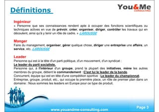 Free Powerpoint Templates
Page 3
Définitions
Ingénieur
« Personne que ses connaissances rendent apte à occuper des fonctions scientifiques ou
techniques actives en vue de prévoir, créer, organiser, diriger, contrôler les travaux qui en
découlent, ainsi qu'à y tenir un rôle de cadre. » LAROUSSE
Manger
Faire du management, organiser, gérer quelque chose, diriger une entreprise une affaire, un
service, etc. LAROUSSE
Leader
Personne qui est à la tête d'un parti politique, d'un mouvement, d'un syndicat :
Le leader du parti socialiste.
Personne qui, à l'intérieur d'un groupe, prend la plupart des initiatives, mène les autres
membres du groupe, détient le commandement : C'est lui le leader de la bande.
Concurrent, équipe qui est en tête d'une compétition sportive : Le leader du championnat.
Entreprise, groupe, produit, etc., qui occupe la première place, un rôle de premier plan dans un
domaine : Nous sommes les leaders en Europe pour ce type de produit.
www.youandme-consulting.com
 