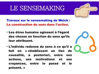 LE SENSEMAKING
Le sensemaking (création de sens) est le processus
par lequel des individus donnent du sens à une
expérience.
Qu'est-ce qui donne du sens au
travail ?
●
Qu'est-ce qui vous fait courir ?
●
Vous motive et vous fait lever
le matin ?
●
Quelles sont vos attentes ?
●
Qu'est-ce qui vaut la peine ?
 
