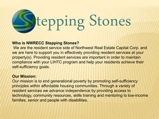 Who is NWRECC Stepping Stones?
We are the resident service side of Northwest Real Estate Capital Corp. and
we are here to support you in effectively providing resident services at your
property(s). Providing resident services are important in order to maintain
compliance with your LIHTC program and help your residents achieve their
self-sufficiency goals.
Our Mission:
Our mission is to end generational poverty by promoting self-sufficiency
principles within affordable housing communities. Through a variety of
resident services we advance independence by providing access to
technology, community resources, skills training and mentoring to low-income
families, senior and people with disabilities.

 