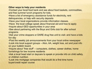 Other ways to help your residents
•Contact your local food bank and see about food baskets, commodities,
and free summer lunch programs for kids.
•Have a list of emergency assistance funds for electricity, rent
delinquencies, or help with security deposits
•Have your local organizations provide information classes.
•Have the local college speak about financial aid and how to apply
•Inquire about GED opportunities in your area
•See about partnering with the Boys and Girls club for after school
programs
•Ask your crime stoppers or DARE drug free unit to visit- and have a kids
fun day
•Post the weekly job announcements from your local online newspaper
•Look into local support groups – Alon, AA, weight loss, ect and post info
on your bulletin board.
•Inquire about “free stuff” – computers, clothes, career clothes, home
furnishings for low income residents
•Ask a local head start or daycare to speak or provide info on child safety,
or children nutrition
•Look into mortgage companies that would do a first time home
buyer/credit repair course

 