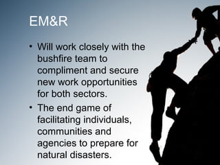 EM&R
• Will work closely with the
  bushfire team to
  compliment and secure
  new work opportunities
  for both sectors.
• The end game of
  facilitating individuals,
  communities and
  agencies to prepare for
  natural disasters.
 