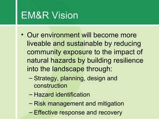 EM&R Vision
• Our environment will become more
  liveable and sustainable by reducing
  community exposure to the impact of
  natural hazards by building resilience
  into the landscape through:
  – Strategy, planning, design and
    construction
  – Hazard identification
  – Risk management and mitigation
  – Effective response and recovery
 