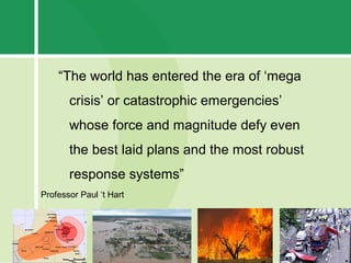 “The world has entered the era of ‘mega
       crisis’ or catastrophic emergencies’
       whose force and magnitude defy even
       the best laid plans and the most robust
       response systems”
Professor Paul ‘t Hart
 