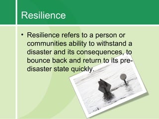 Resilience
• Resilience refers to a person or
  communities ability to withstand a
  disaster and its consequences, to
  bounce back and return to its pre-
  disaster state quickly.
 