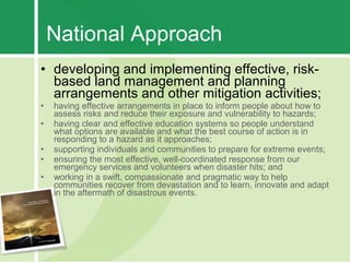National Approach
• developing and implementing effective, risk-
  based land management and planning
  arrangements and other mitigation activities;
•   having effective arrangements in place to inform people about how to
    assess risks and reduce their exposure and vulnerability to hazards;
•   having clear and effective education systems so people understand
    what options are available and what the best course of action is in
    responding to a hazard as it approaches;
•   supporting individuals and communities to prepare for extreme events;
•   ensuring the most effective, well-coordinated response from our
    emergency services and volunteers when disaster hits; and
•   working in a swift, compassionate and pragmatic way to help
    communities recover from devastation and to learn, innovate and adapt
    in the aftermath of disastrous events.
 