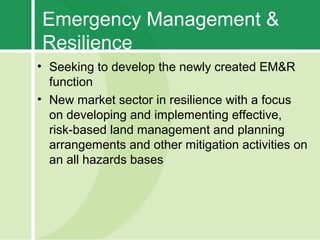 Emergency Management &
Resilience
• Seeking to develop the newly created EM&R
  function
• New market sector in resilience with a focus
  on developing and implementing effective,
  risk-based land management and planning
  arrangements and other mitigation activities on
  an all hazards bases
 